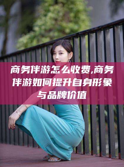 平顶山商务伴游怎么收费,商务伴游如何提升自身形象与品牌价值