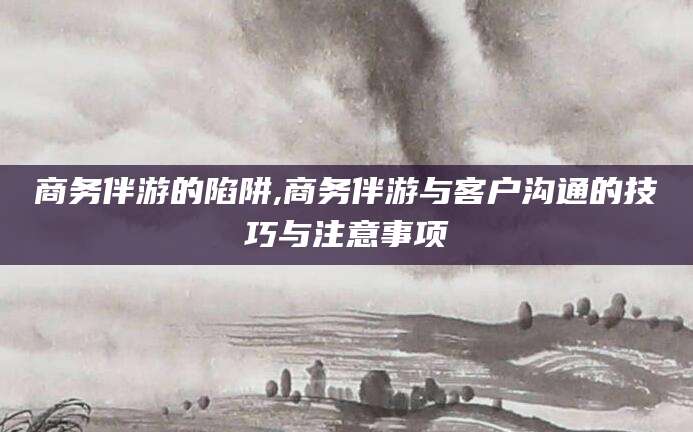 平顶山商务伴游的陷阱,商务伴游与客户沟通的技巧与注意事项