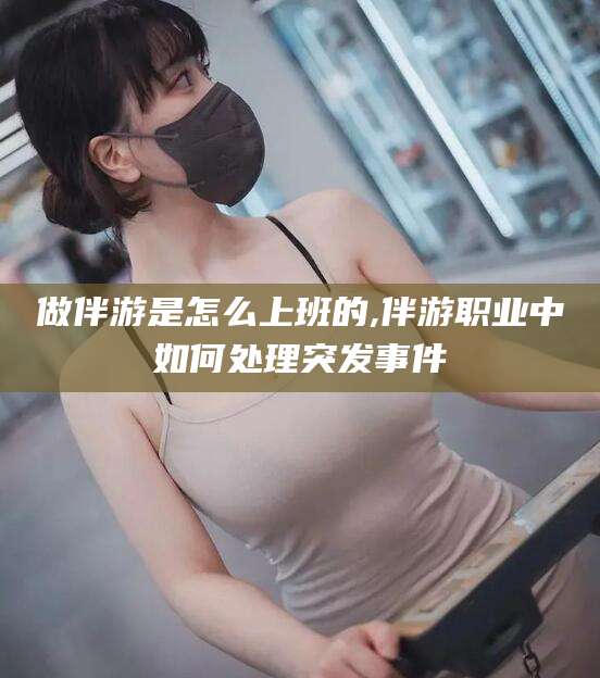 平顶山做伴游是怎么上班的,伴游职业中如何处理突发事件