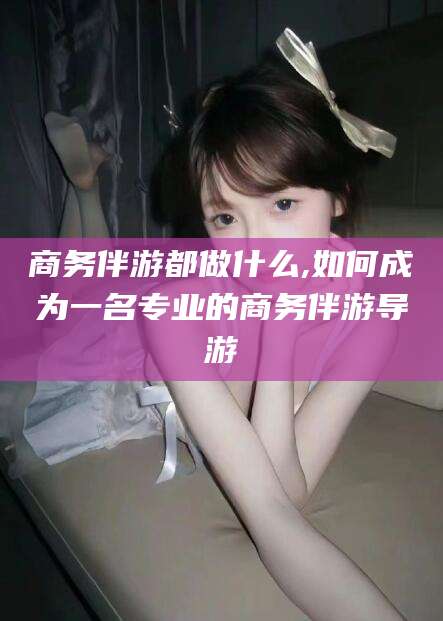 平顶山商务伴游都做什么,如何成为一名专业的商务伴游导游