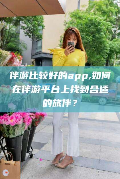 平顶山伴游比较好的app,如何在伴游平台上找到合适的旅伴？