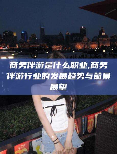 平顶山商务伴游是什么职业,商务伴游行业的发展趋势与前景展望