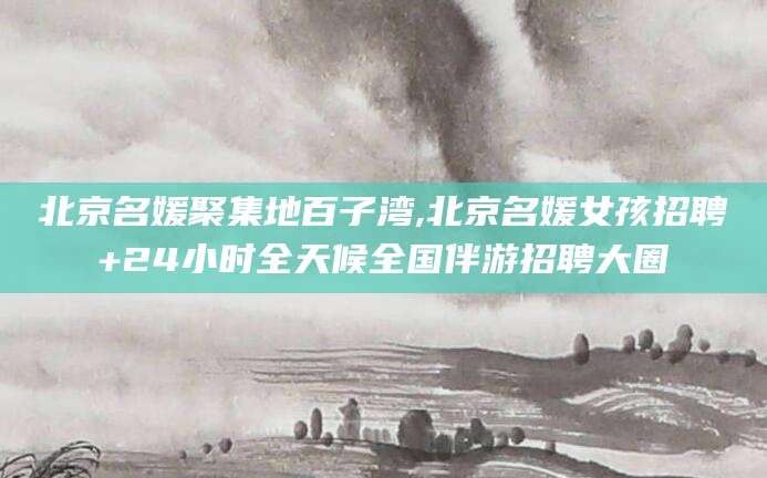 平顶山北京名媛聚集地百子湾,北京名媛女孩招聘+24小时全天候全国伴游招聘大圈