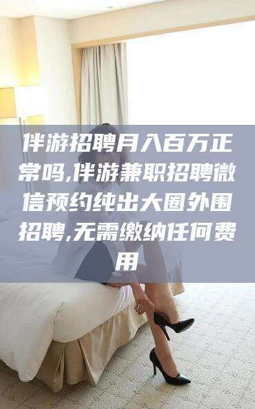 平顶山伴游招聘月入百万正常吗,伴游兼职招聘微信预约纯出大圈外围招聘,无需缴纳任何费用