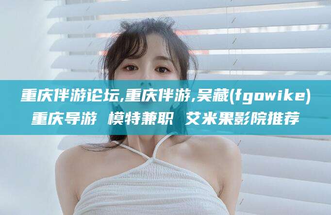 平顶山重庆伴游论坛,重庆伴游,吴藏(fgowike)重庆导游 模特兼职 艾米果影院推荐