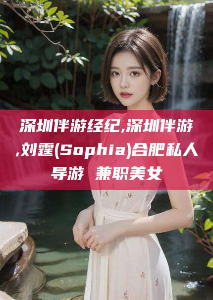 平顶山深圳伴游经纪,深圳伴游,刘霆(Sophia)合肥私人导游 兼职美女