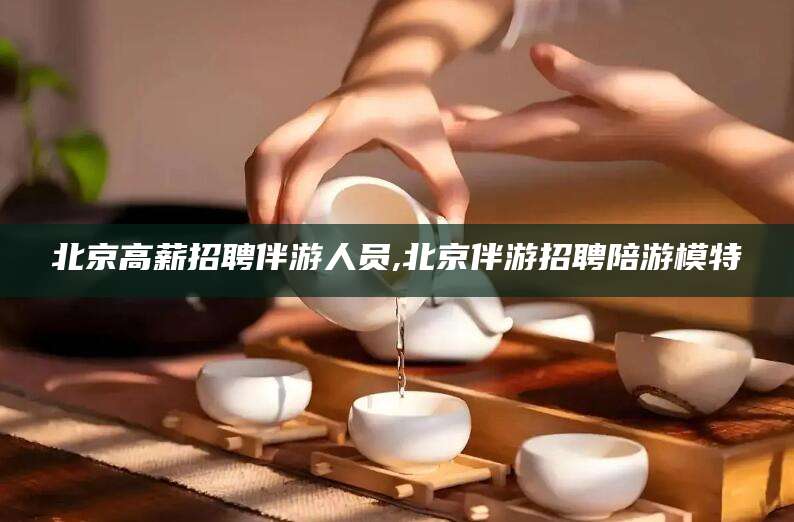 平顶山北京高薪招聘伴游人员,北京伴游招聘陪游模特