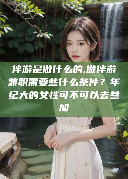 平顶山伴游是做什么的,做伴游兼职需要些什么条件？年纪大的女性可不可以去参加
