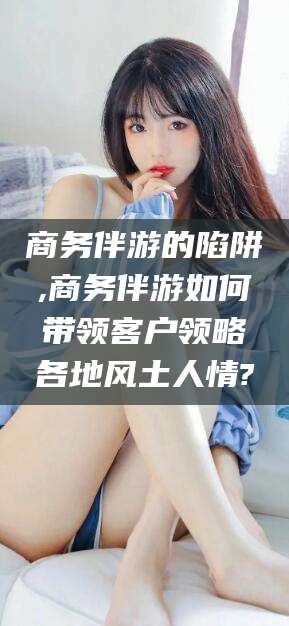 平顶山商务伴游的陷阱,商务伴游如何带领客户领略各地风土人情?