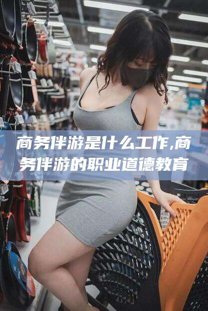 平顶山商务伴游是什么工作,商务伴游的职业道德教育