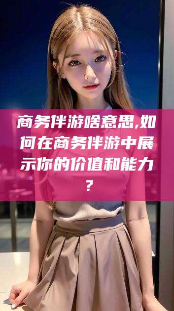 平顶山商务伴游啥意思,如何在商务伴游中展示你的价值和能力？