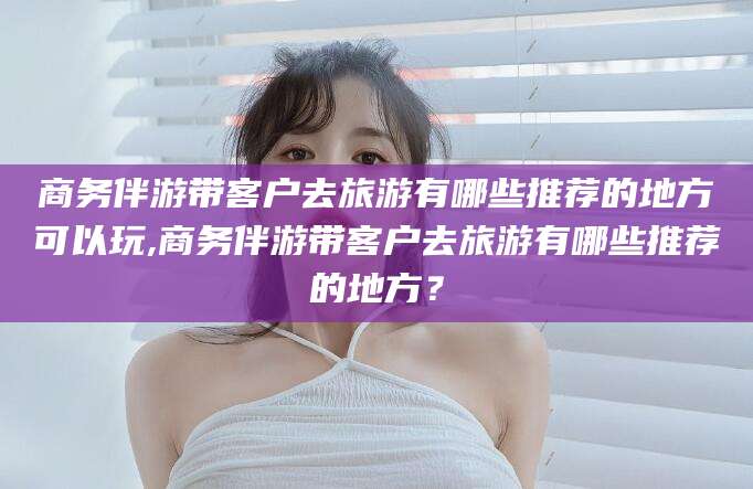 平顶山商务伴游带客户去旅游有哪些推荐的地方可以玩,商务伴游带客户去旅游有哪些推荐的地方？