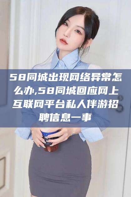 平顶山58同城出现网络异常怎么办,58同城回应网上互联网平台私人伴游招聘信息一事