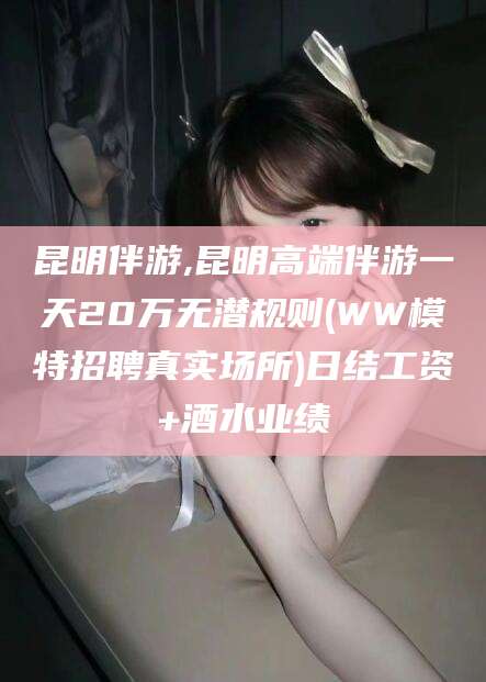 平顶山昆明伴游,昆明高端伴游一天20万无潜规则(WW模特招聘真实场所)日结工资+酒水业绩