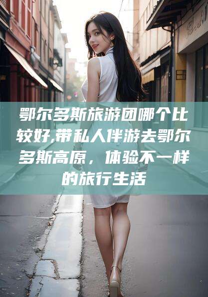 平顶山鄂尔多斯旅游团哪个比较好,带私人伴游去鄂尔多斯高原，体验不一样的旅行生活