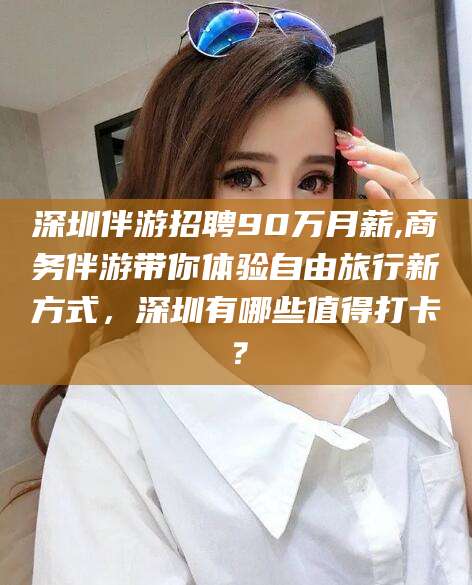 平顶山深圳伴游招聘90万月薪,商务伴游带你体验自由旅行新方式，深圳有哪些值得打卡？