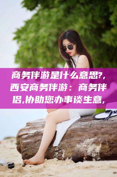 平顶山商务伴游是什么意思?,西安商务伴游：商务伴侣,协助您办事谈生意,