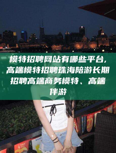 平顶山模特招聘网站有哪些平台,高端模特招聘珠海陪游长期招聘高端商务模特、高端伴游