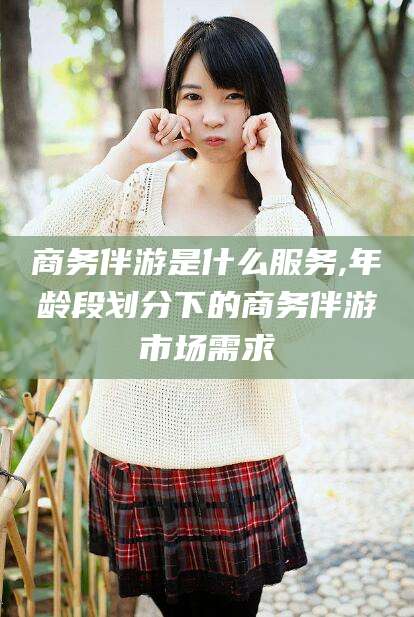 平顶山商务伴游是什么服务,年龄段划分下的商务伴游市场需求