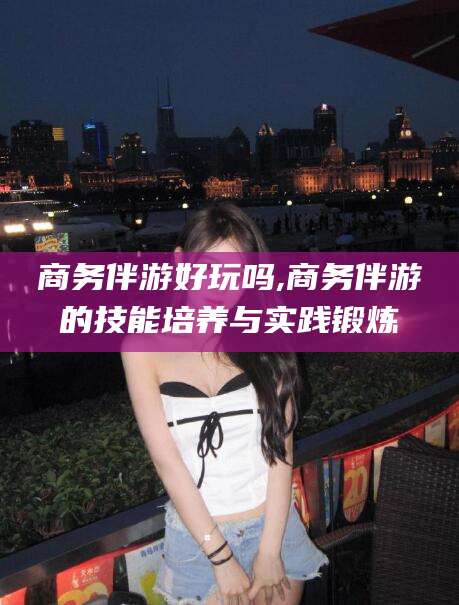 平顶山商务伴游好玩吗,商务伴游的技能培养与实践锻炼